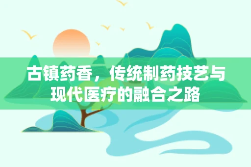 古镇药香，传统制药技艺与现代医疗的融合之路