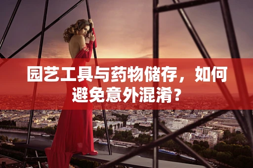 园艺工具与药物储存，如何避免意外混淆？