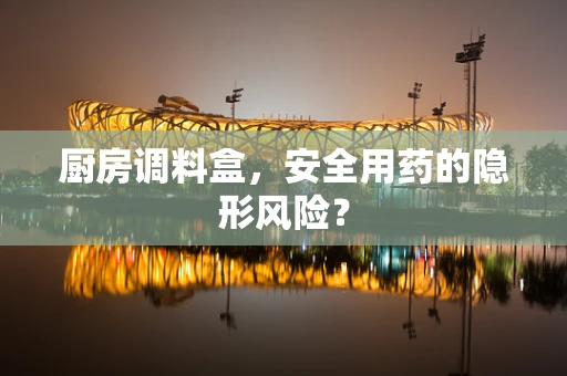 厨房调料盒，安全用药的隐形风险？
