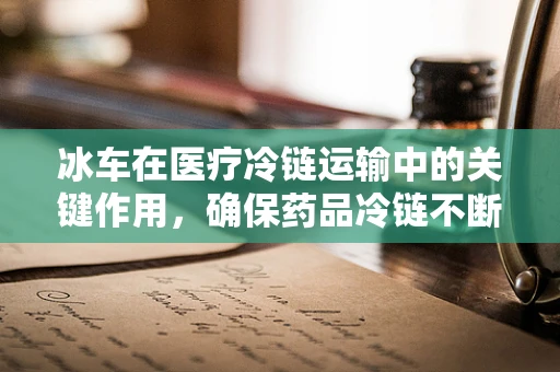 冰车在医疗冷链运输中的关键作用，确保药品冷链不断，疗效不减