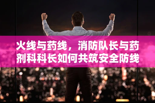 火线与药线，消防队长与药剂科科长如何共筑安全防线？