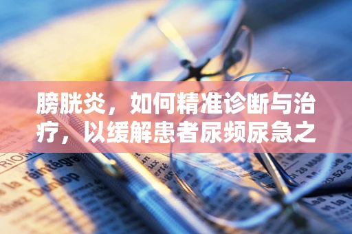 膀胱炎，如何精准诊断与治疗，以缓解患者尿频尿急之苦？
