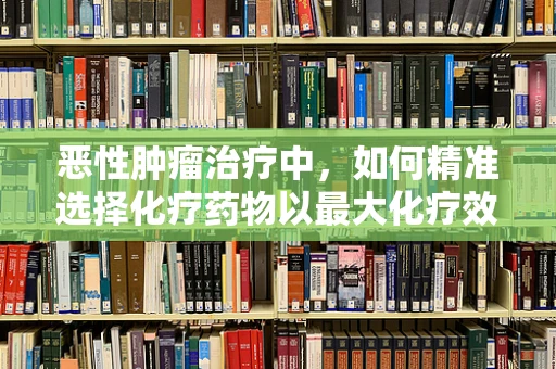 恶性肿瘤治疗中，如何精准选择化疗药物以最大化疗效？