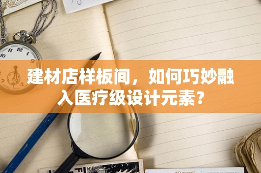 建材店样板间，如何巧妙融入医疗级设计元素？