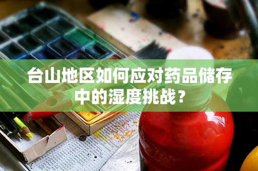 台山地区如何应对药品储存中的湿度挑战？