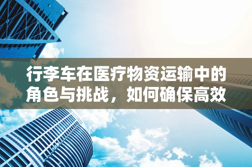 行李车在医疗物资运输中的角色与挑战，如何确保高效与安全？
