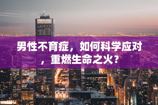 男性不育症，如何科学应对，重燃生命之火？