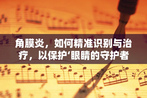 角膜炎，如何精准识别与治疗，以保护‘眼睛的守护者’？