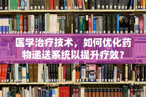 医学治疗技术，如何优化药物递送系统以提升疗效？