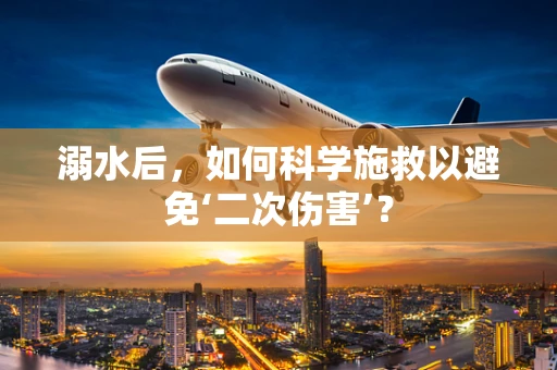 溺水后，如何科学施救以避免‘二次伤害’？