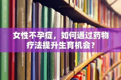 女性不孕症，如何通过药物疗法提升生育机会？