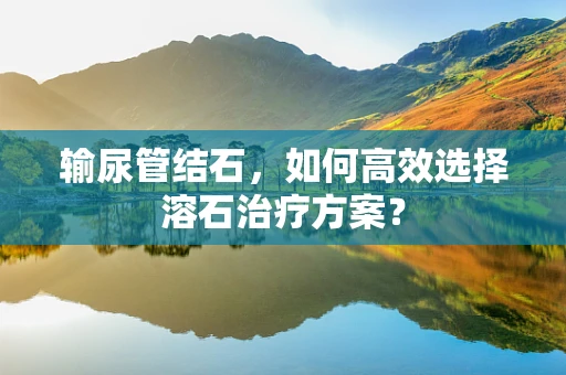 输尿管结石，如何高效选择溶石治疗方案？
