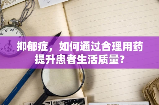 抑郁症，如何通过合理用药提升患者生活质量？