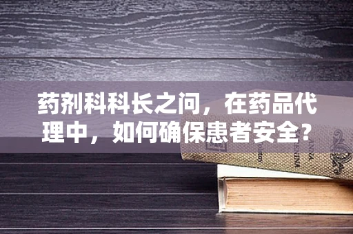 药剂科科长之问，在药品代理中，如何确保患者安全？