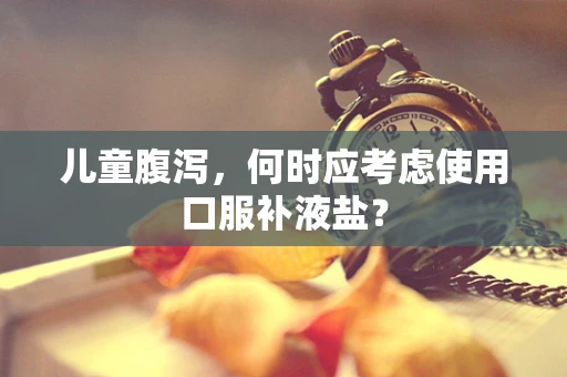 儿童腹泻，何时应考虑使用口服补液盐？