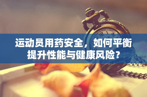 运动员用药安全，如何平衡提升性能与健康风险？