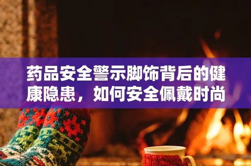 药品安全警示脚饰背后的健康隐患，如何安全佩戴时尚脚环？