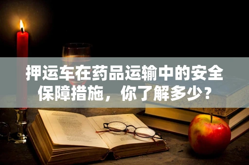 押运车在药品运输中的安全保障措施，你了解多少？