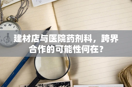 建材店与医院药剂科，跨界合作的可能性何在？