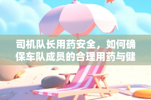 司机队长用药安全，如何确保车队成员的合理用药与健康？