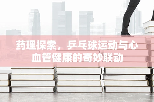 药理探索，乒乓球运动与心血管健康的奇妙联动