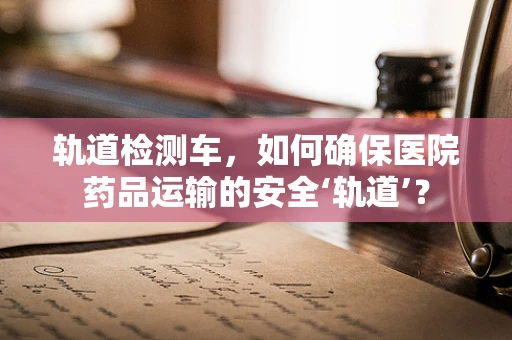 轨道检测车，如何确保医院药品运输的安全‘轨道’？