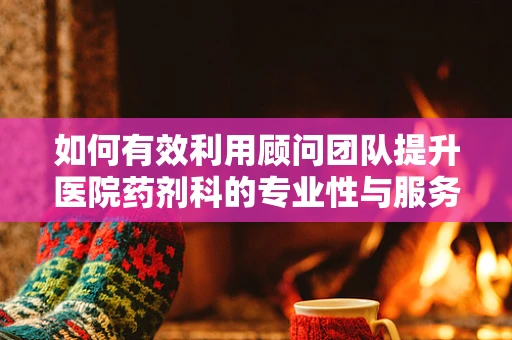 如何有效利用顾问团队提升医院药剂科的专业性与服务质量？
