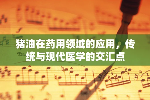 猪油在药用领域的应用，传统与现代医学的交汇点