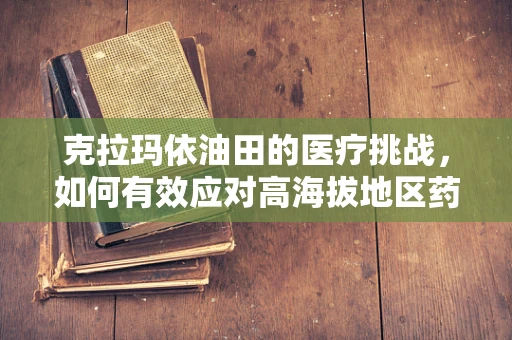 克拉玛依油田的医疗挑战，如何有效应对高海拔地区药物运输与储存难题？