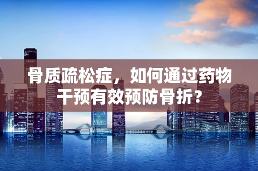 骨质疏松症，如何通过药物干预有效预防骨折？