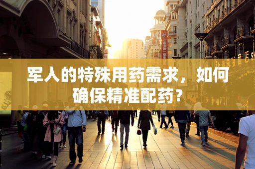 军人的特殊用药需求，如何确保精准配药？