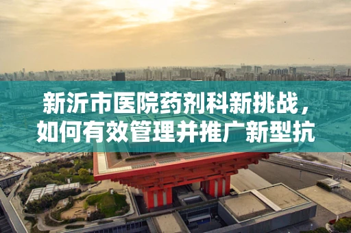 新沂市医院药剂科新挑战，如何有效管理并推广新型抗生素？