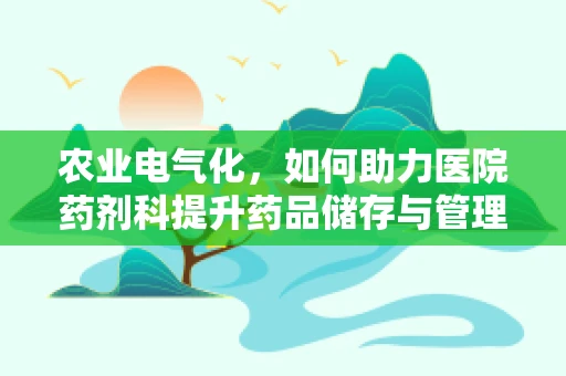 农业电气化，如何助力医院药剂科提升药品储存与管理的智能化水平？