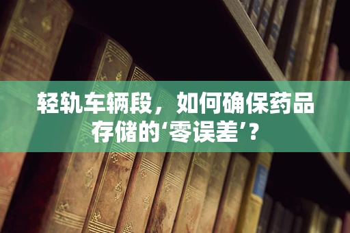 轻轨车辆段，如何确保药品存储的‘零误差’？