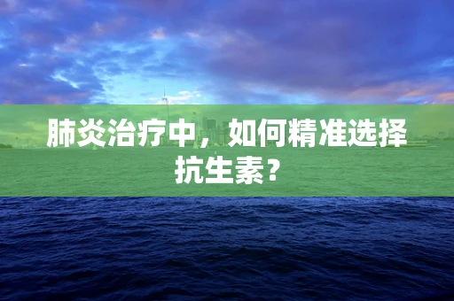 肺炎治疗中，如何精准选择抗生素？