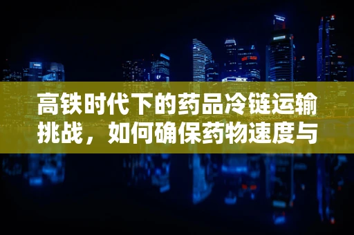 高铁时代下的药品冷链运输挑战，如何确保药物速度与安全并存？