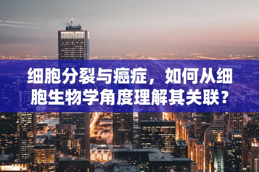 细胞分裂与癌症，如何从细胞生物学角度理解其关联？