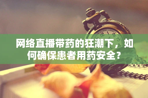 网络直播带药的狂潮下，如何确保患者用药安全？