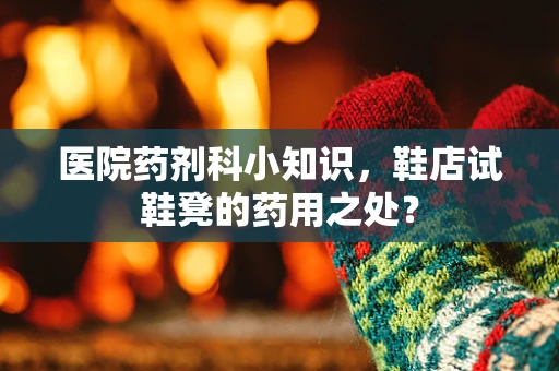 医院药剂科小知识，鞋店试鞋凳的药用之处？