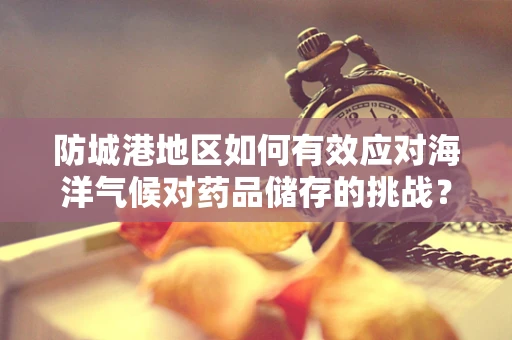 防城港地区如何有效应对海洋气候对药品储存的挑战？