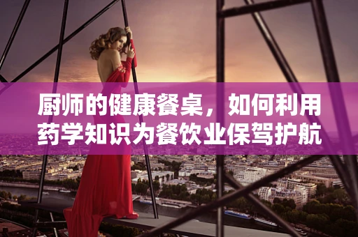 厨师的健康餐桌，如何利用药学知识为餐饮业保驾护航？