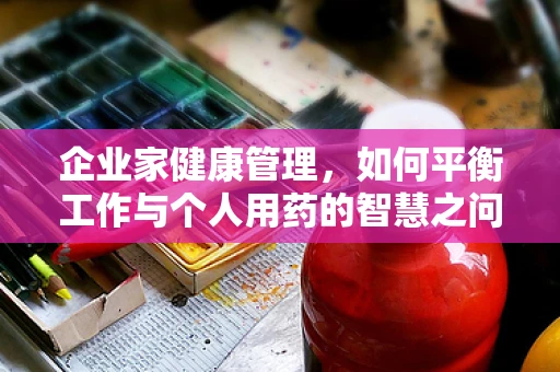 企业家健康管理，如何平衡工作与个人用药的智慧之问？