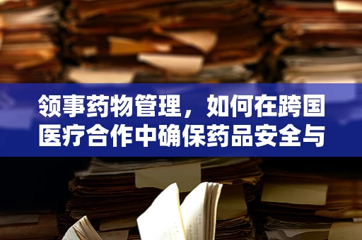 领事药物管理，如何在跨国医疗合作中确保药品安全与合规？