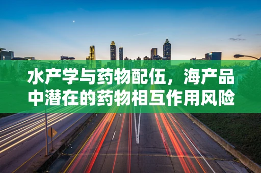水产学与药物配伍，海产品中潜在的药物相互作用风险