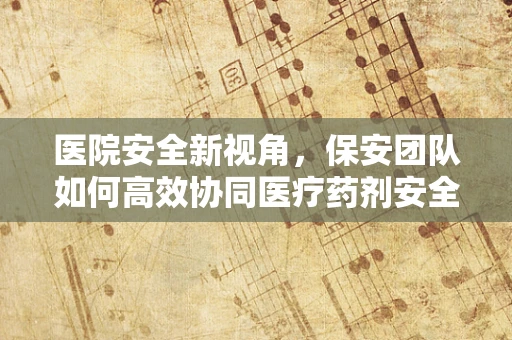 医院安全新视角，保安团队如何高效协同医疗药剂安全？