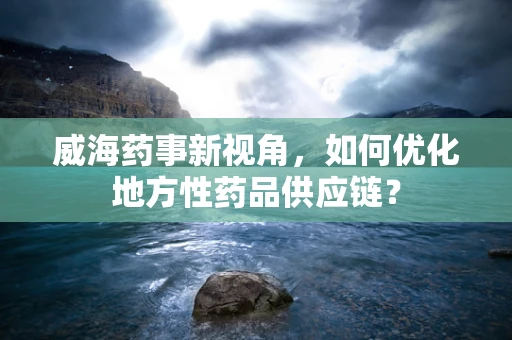 威海药事新视角，如何优化地方性药品供应链？