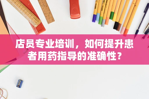 店员专业培训，如何提升患者用药指导的准确性？