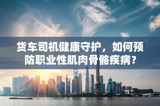 货车司机健康守护，如何预防职业性肌肉骨骼疾病？