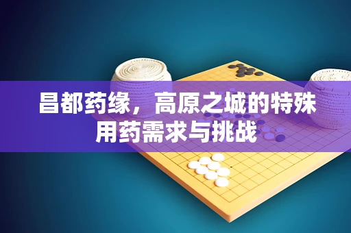 昌都药缘，高原之城的特殊用药需求与挑战
