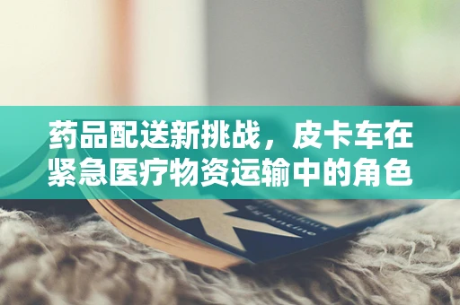 药品配送新挑战，皮卡车在紧急医疗物资运输中的角色与挑战